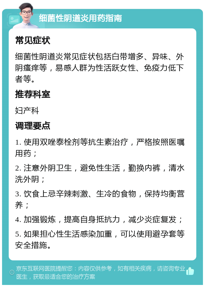 细菌性阴道炎用药指南 常见症状 细菌性阴道炎常见症状包括白带增多、异味、外阴瘙痒等，易感人群为性活跃女性、免疫力低下者等。 推荐科室 妇产科 调理要点 1. 使用双唑泰栓剂等抗生素治疗，严格按照医嘱用药； 2. 注意外阴卫生，避免性生活，勤换内裤，清水洗外阴； 3. 饮食上忌辛辣刺激、生冷的食物，保持均衡营养； 4. 加强锻炼，提高自身抵抗力，减少炎症复发； 5. 如果担心性生活感染加重，可以使用避孕套等安全措施。