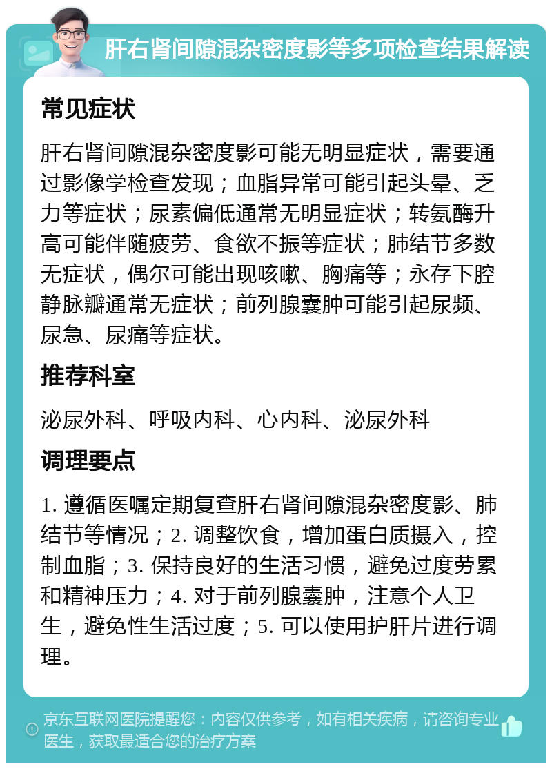 肝右肾间隙混杂密度影等多项检查结果解读 常见症状 肝右肾间隙混杂密度影可能无明显症状，需要通过影像学检查发现；血脂异常可能引起头晕、乏力等症状；尿素偏低通常无明显症状；转氨酶升高可能伴随疲劳、食欲不振等症状；肺结节多数无症状，偶尔可能出现咳嗽、胸痛等；永存下腔静脉瓣通常无症状；前列腺囊肿可能引起尿频、尿急、尿痛等症状。 推荐科室 泌尿外科、呼吸内科、心内科、泌尿外科 调理要点 1. 遵循医嘱定期复查肝右肾间隙混杂密度影、肺结节等情况；2. 调整饮食，增加蛋白质摄入，控制血脂；3. 保持良好的生活习惯，避免过度劳累和精神压力；4. 对于前列腺囊肿，注意个人卫生，避免性生活过度；5. 可以使用护肝片进行调理。