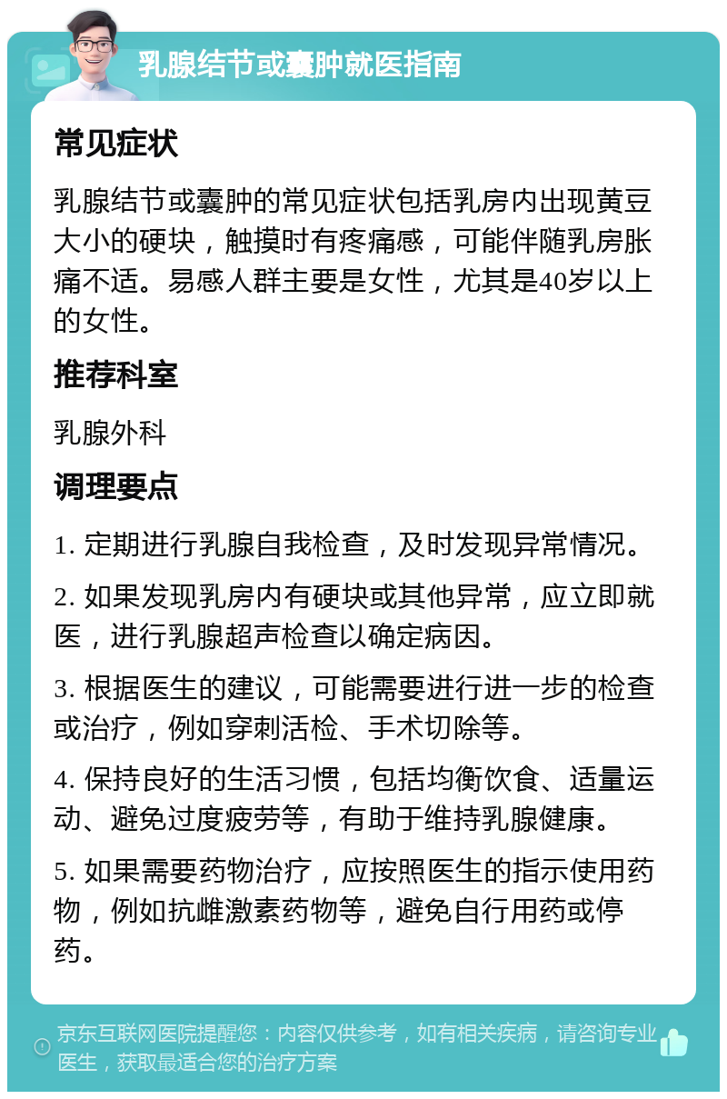 乳腺结节或囊肿就医指南 常见症状 乳腺结节或囊肿的常见症状包括乳房内出现黄豆大小的硬块，触摸时有疼痛感，可能伴随乳房胀痛不适。易感人群主要是女性，尤其是40岁以上的女性。 推荐科室 乳腺外科 调理要点 1. 定期进行乳腺自我检查，及时发现异常情况。 2. 如果发现乳房内有硬块或其他异常，应立即就医，进行乳腺超声检查以确定病因。 3. 根据医生的建议，可能需要进行进一步的检查或治疗，例如穿刺活检、手术切除等。 4. 保持良好的生活习惯，包括均衡饮食、适量运动、避免过度疲劳等，有助于维持乳腺健康。 5. 如果需要药物治疗，应按照医生的指示使用药物，例如抗雌激素药物等，避免自行用药或停药。