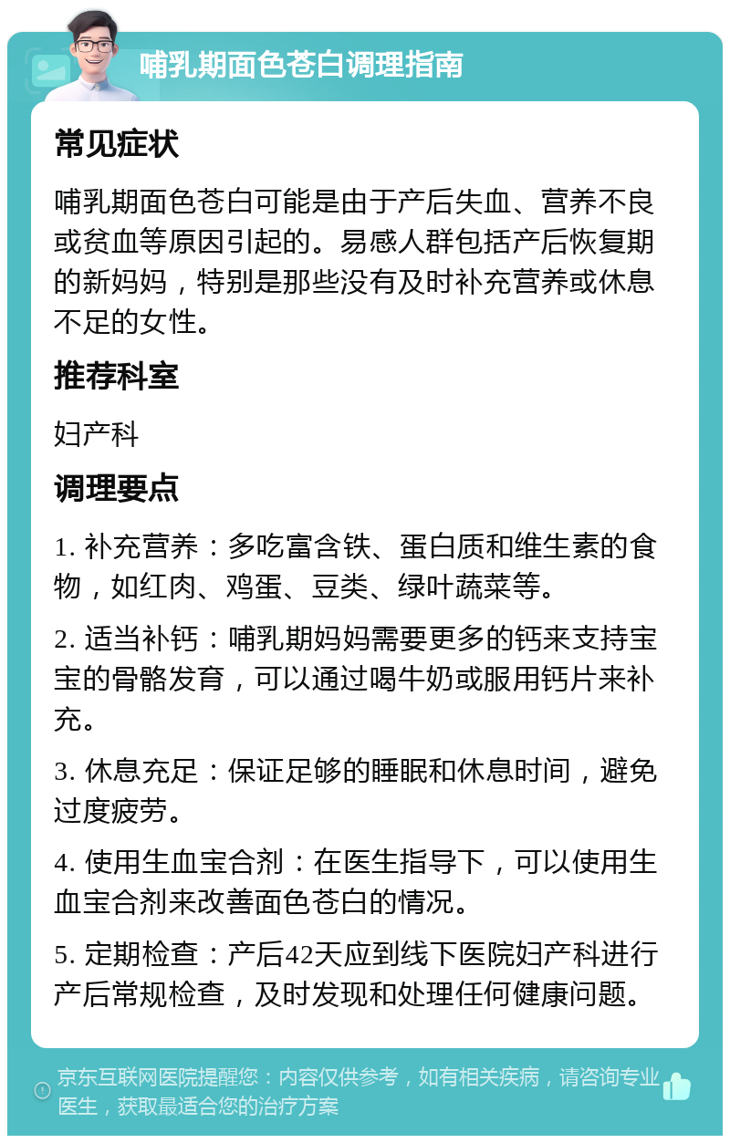 哺乳期面色苍白调理指南 常见症状 哺乳期面色苍白可能是由于产后失血、营养不良或贫血等原因引起的。易感人群包括产后恢复期的新妈妈，特别是那些没有及时补充营养或休息不足的女性。 推荐科室 妇产科 调理要点 1. 补充营养：多吃富含铁、蛋白质和维生素的食物，如红肉、鸡蛋、豆类、绿叶蔬菜等。 2. 适当补钙：哺乳期妈妈需要更多的钙来支持宝宝的骨骼发育，可以通过喝牛奶或服用钙片来补充。 3. 休息充足：保证足够的睡眠和休息时间，避免过度疲劳。 4. 使用生血宝合剂：在医生指导下，可以使用生血宝合剂来改善面色苍白的情况。 5. 定期检查：产后42天应到线下医院妇产科进行产后常规检查，及时发现和处理任何健康问题。