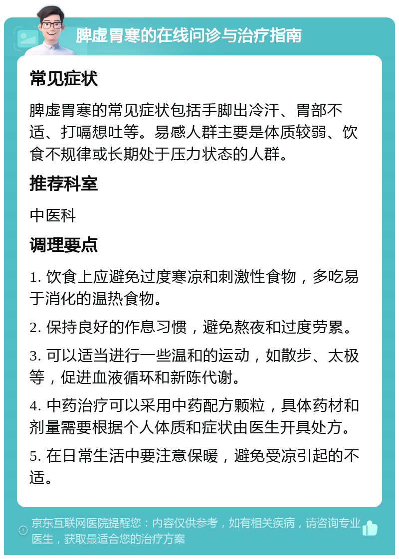 脾虚胃寒的在线问诊与治疗指南 常见症状 脾虚胃寒的常见症状包括手脚出冷汗、胃部不适、打嗝想吐等。易感人群主要是体质较弱、饮食不规律或长期处于压力状态的人群。 推荐科室 中医科 调理要点 1. 饮食上应避免过度寒凉和刺激性食物，多吃易于消化的温热食物。 2. 保持良好的作息习惯，避免熬夜和过度劳累。 3. 可以适当进行一些温和的运动，如散步、太极等，促进血液循环和新陈代谢。 4. 中药治疗可以采用中药配方颗粒，具体药材和剂量需要根据个人体质和症状由医生开具处方。 5. 在日常生活中要注意保暖，避免受凉引起的不适。