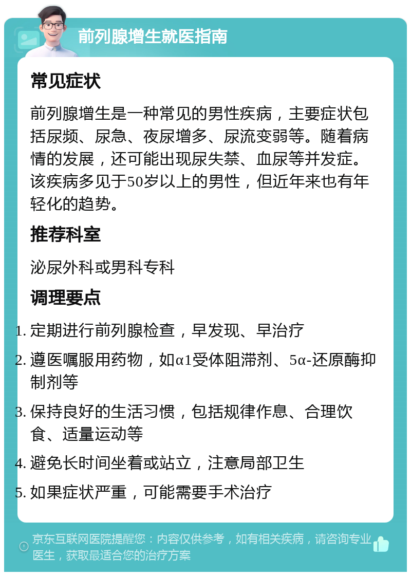 前列腺增生就医指南 常见症状 前列腺增生是一种常见的男性疾病，主要症状包括尿频、尿急、夜尿增多、尿流变弱等。随着病情的发展，还可能出现尿失禁、血尿等并发症。该疾病多见于50岁以上的男性，但近年来也有年轻化的趋势。 推荐科室 泌尿外科或男科专科 调理要点 定期进行前列腺检查，早发现、早治疗 遵医嘱服用药物，如α1受体阻滞剂、5α-还原酶抑制剂等 保持良好的生活习惯，包括规律作息、合理饮食、适量运动等 避免长时间坐着或站立，注意局部卫生 如果症状严重，可能需要手术治疗