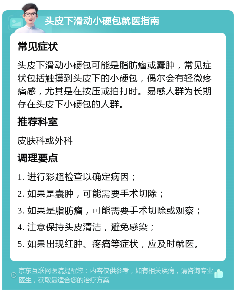 头皮下滑动小硬包就医指南 常见症状 头皮下滑动小硬包可能是脂肪瘤或囊肿，常见症状包括触摸到头皮下的小硬包，偶尔会有轻微疼痛感，尤其是在按压或拍打时。易感人群为长期存在头皮下小硬包的人群。 推荐科室 皮肤科或外科 调理要点 1. 进行彩超检查以确定病因； 2. 如果是囊肿，可能需要手术切除； 3. 如果是脂肪瘤，可能需要手术切除或观察； 4. 注意保持头皮清洁，避免感染； 5. 如果出现红肿、疼痛等症状，应及时就医。