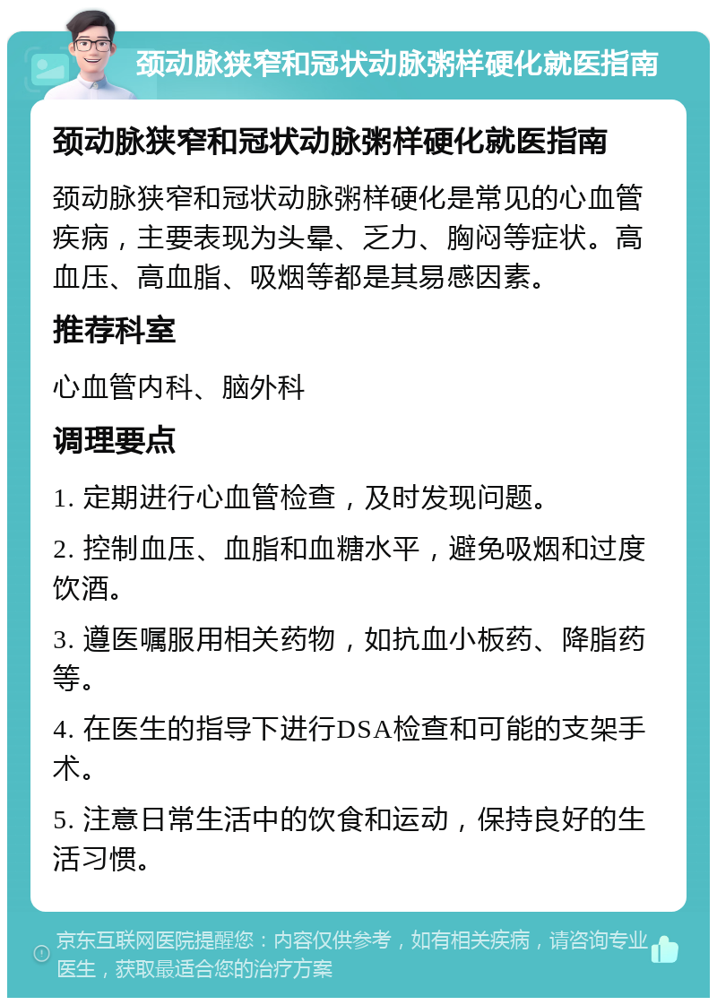 颈动脉狭窄和冠状动脉粥样硬化就医指南 颈动脉狭窄和冠状动脉粥样硬化就医指南 颈动脉狭窄和冠状动脉粥样硬化是常见的心血管疾病，主要表现为头晕、乏力、胸闷等症状。高血压、高血脂、吸烟等都是其易感因素。 推荐科室 心血管内科、脑外科 调理要点 1. 定期进行心血管检查，及时发现问题。 2. 控制血压、血脂和血糖水平，避免吸烟和过度饮酒。 3. 遵医嘱服用相关药物，如抗血小板药、降脂药等。 4. 在医生的指导下进行DSA检查和可能的支架手术。 5. 注意日常生活中的饮食和运动，保持良好的生活习惯。