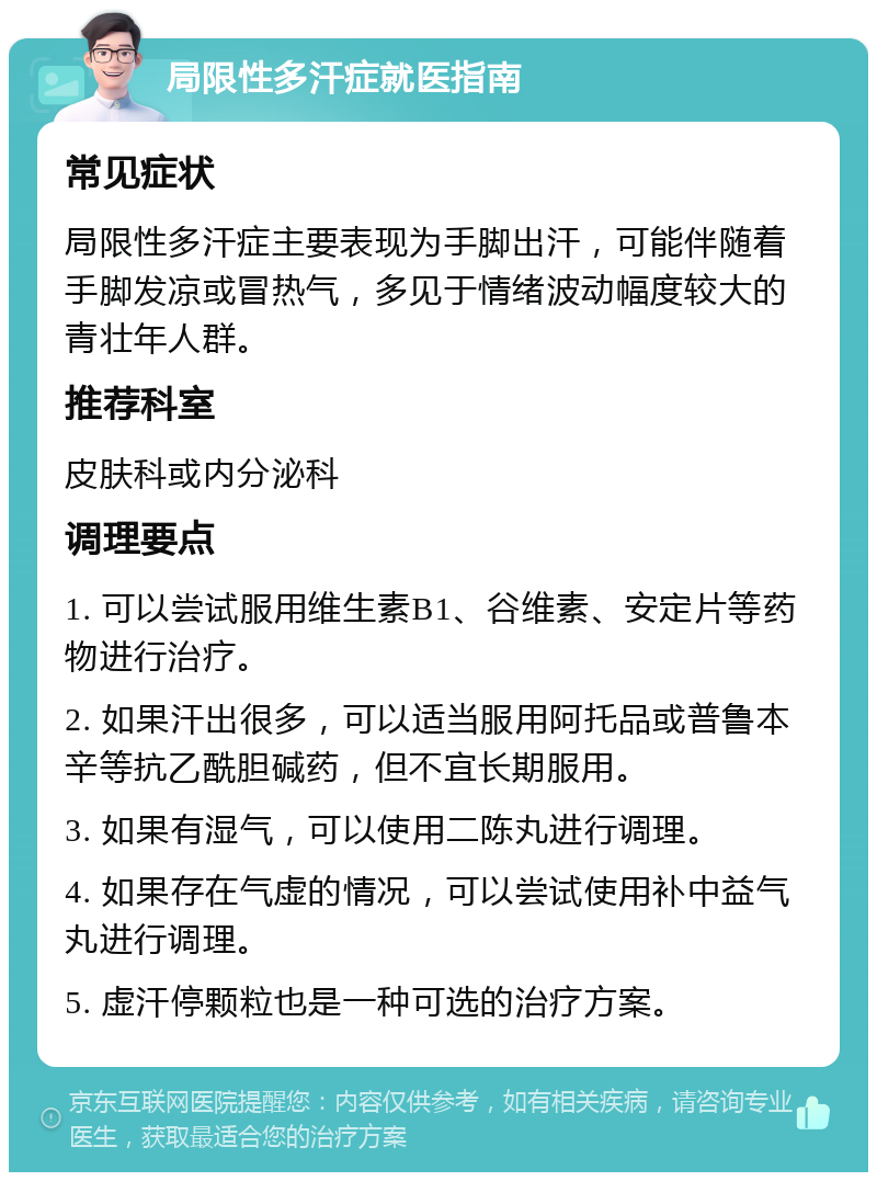 局限性多汗症就医指南 常见症状 局限性多汗症主要表现为手脚出汗，可能伴随着手脚发凉或冒热气，多见于情绪波动幅度较大的青壮年人群。 推荐科室 皮肤科或内分泌科 调理要点 1. 可以尝试服用维生素B1、谷维素、安定片等药物进行治疗。 2. 如果汗出很多，可以适当服用阿托品或普鲁本辛等抗乙酰胆碱药，但不宜长期服用。 3. 如果有湿气，可以使用二陈丸进行调理。 4. 如果存在气虚的情况，可以尝试使用补中益气丸进行调理。 5. 虚汗停颗粒也是一种可选的治疗方案。