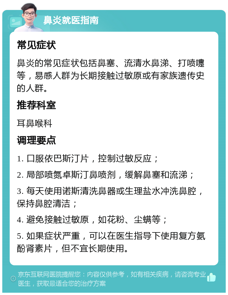 鼻炎就医指南 常见症状 鼻炎的常见症状包括鼻塞、流清水鼻涕、打喷嚏等，易感人群为长期接触过敏原或有家族遗传史的人群。 推荐科室 耳鼻喉科 调理要点 1. 口服依巴斯汀片，控制过敏反应； 2. 局部喷氮卓斯汀鼻喷剂，缓解鼻塞和流涕； 3. 每天使用诺斯清洗鼻器或生理盐水冲洗鼻腔，保持鼻腔清洁； 4. 避免接触过敏原，如花粉、尘螨等； 5. 如果症状严重，可以在医生指导下使用复方氨酚肾素片，但不宜长期使用。