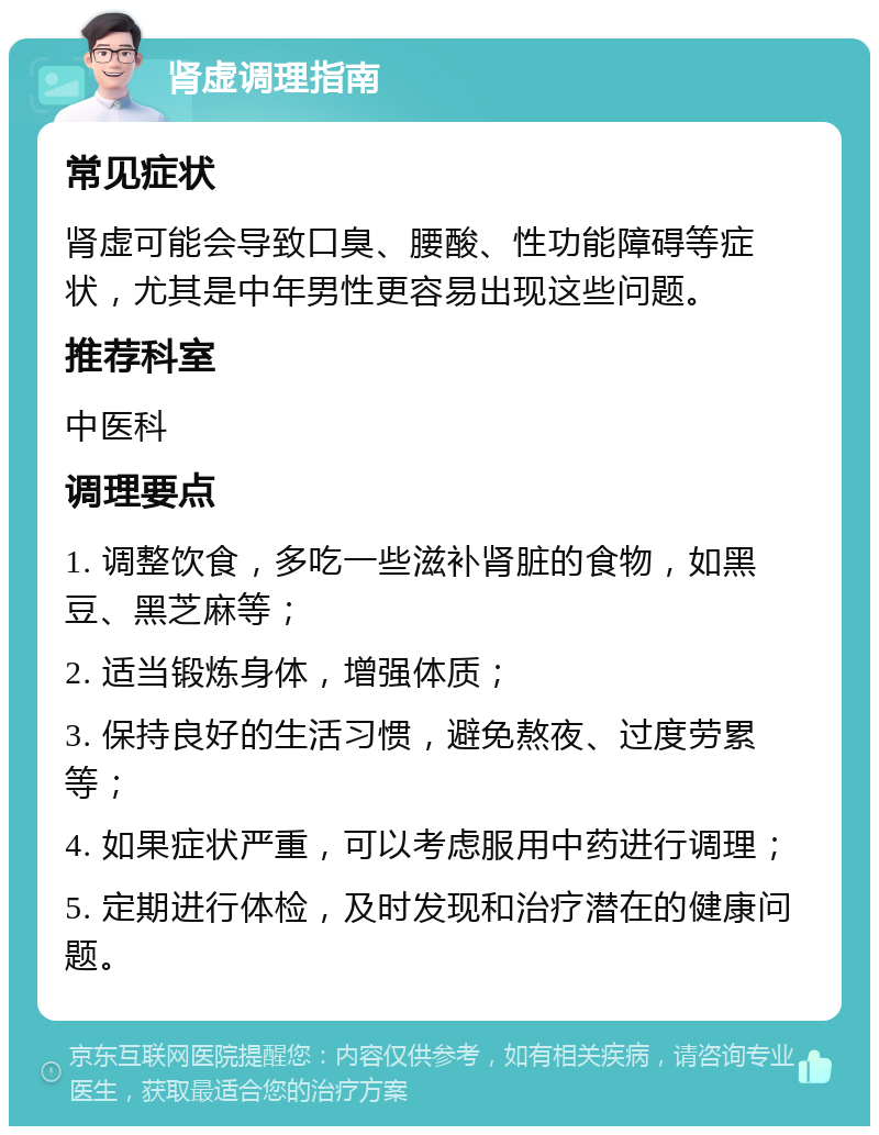 肾虚调理指南 常见症状 肾虚可能会导致口臭、腰酸、性功能障碍等症状，尤其是中年男性更容易出现这些问题。 推荐科室 中医科 调理要点 1. 调整饮食，多吃一些滋补肾脏的食物，如黑豆、黑芝麻等； 2. 适当锻炼身体，增强体质； 3. 保持良好的生活习惯，避免熬夜、过度劳累等； 4. 如果症状严重，可以考虑服用中药进行调理； 5. 定期进行体检，及时发现和治疗潜在的健康问题。