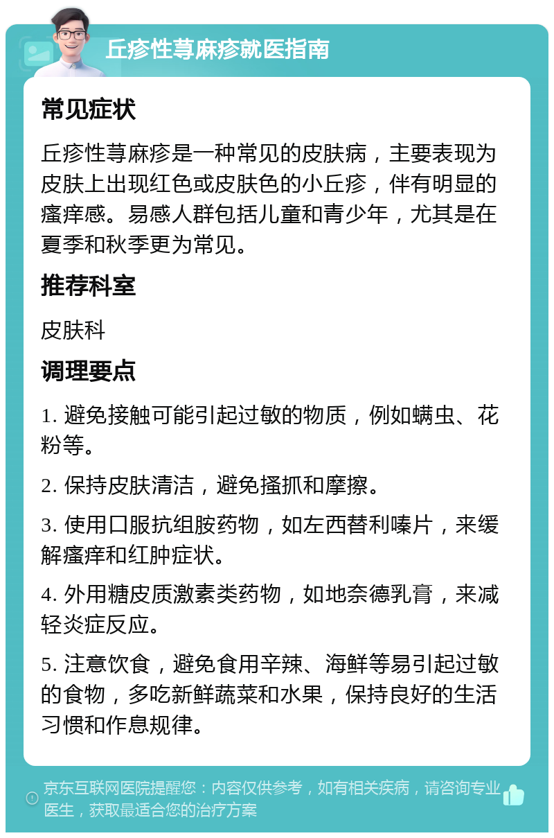 丘疹性荨麻疹就医指南 常见症状 丘疹性荨麻疹是一种常见的皮肤病，主要表现为皮肤上出现红色或皮肤色的小丘疹，伴有明显的瘙痒感。易感人群包括儿童和青少年，尤其是在夏季和秋季更为常见。 推荐科室 皮肤科 调理要点 1. 避免接触可能引起过敏的物质，例如螨虫、花粉等。 2. 保持皮肤清洁，避免搔抓和摩擦。 3. 使用口服抗组胺药物，如左西替利嗪片，来缓解瘙痒和红肿症状。 4. 外用糖皮质激素类药物，如地奈德乳膏，来减轻炎症反应。 5. 注意饮食，避免食用辛辣、海鲜等易引起过敏的食物，多吃新鲜蔬菜和水果，保持良好的生活习惯和作息规律。