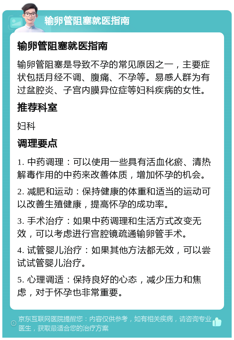 输卵管阻塞就医指南 输卵管阻塞就医指南 输卵管阻塞是导致不孕的常见原因之一，主要症状包括月经不调、腹痛、不孕等。易感人群为有过盆腔炎、子宫内膜异位症等妇科疾病的女性。 推荐科室 妇科 调理要点 1. 中药调理：可以使用一些具有活血化瘀、清热解毒作用的中药来改善体质，增加怀孕的机会。 2. 减肥和运动：保持健康的体重和适当的运动可以改善生殖健康，提高怀孕的成功率。 3. 手术治疗：如果中药调理和生活方式改变无效，可以考虑进行宫腔镜疏通输卵管手术。 4. 试管婴儿治疗：如果其他方法都无效，可以尝试试管婴儿治疗。 5. 心理调适：保持良好的心态，减少压力和焦虑，对于怀孕也非常重要。