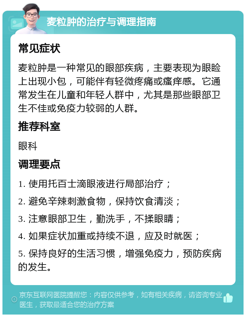 麦粒肿的治疗与调理指南 常见症状 麦粒肿是一种常见的眼部疾病，主要表现为眼睑上出现小包，可能伴有轻微疼痛或瘙痒感。它通常发生在儿童和年轻人群中，尤其是那些眼部卫生不佳或免疫力较弱的人群。 推荐科室 眼科 调理要点 1. 使用托百士滴眼液进行局部治疗； 2. 避免辛辣刺激食物，保持饮食清淡； 3. 注意眼部卫生，勤洗手，不揉眼睛； 4. 如果症状加重或持续不退，应及时就医； 5. 保持良好的生活习惯，增强免疫力，预防疾病的发生。