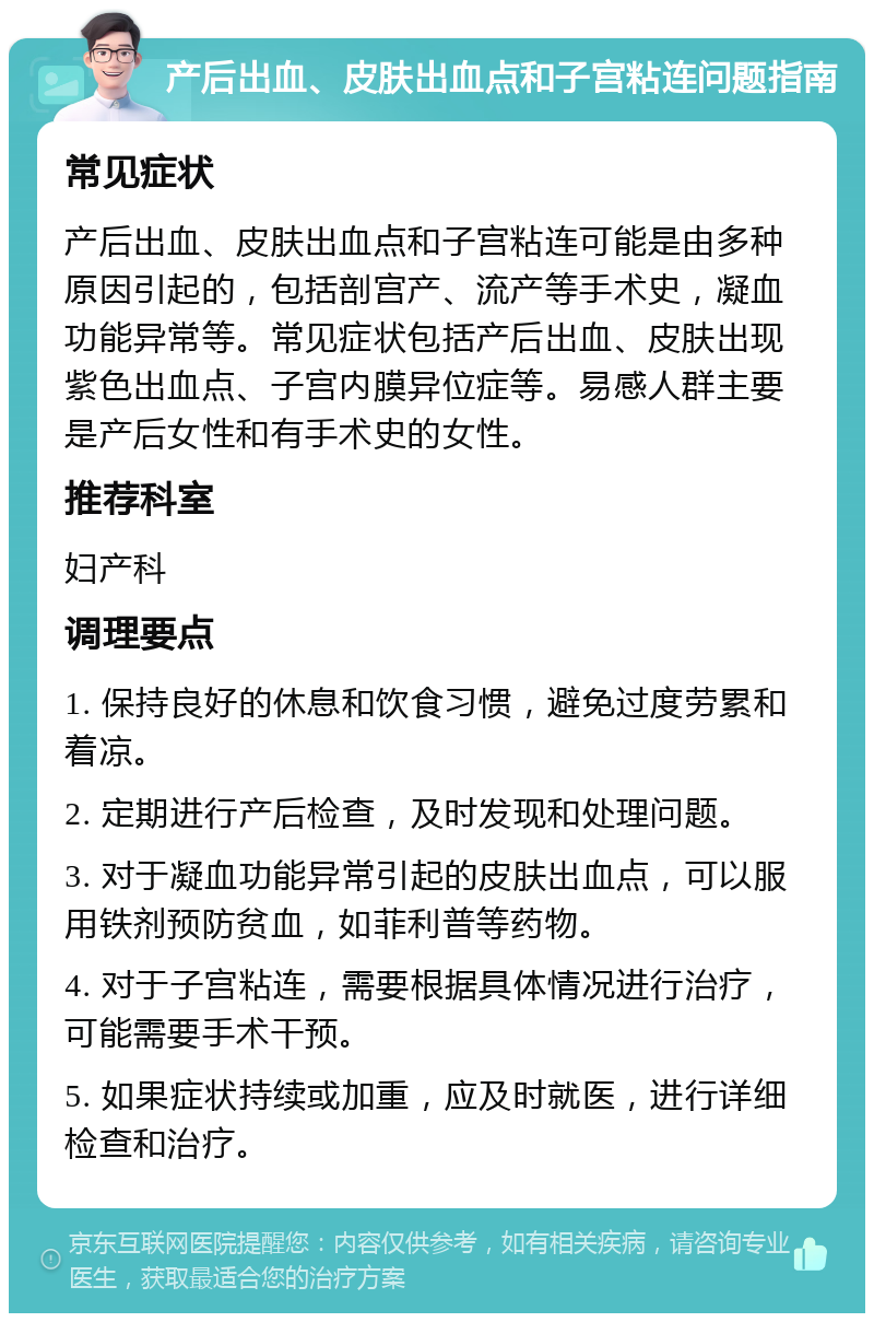 产后出血、皮肤出血点和子宫粘连问题指南 常见症状 产后出血、皮肤出血点和子宫粘连可能是由多种原因引起的，包括剖宫产、流产等手术史，凝血功能异常等。常见症状包括产后出血、皮肤出现紫色出血点、子宫内膜异位症等。易感人群主要是产后女性和有手术史的女性。 推荐科室 妇产科 调理要点 1. 保持良好的休息和饮食习惯，避免过度劳累和着凉。 2. 定期进行产后检查，及时发现和处理问题。 3. 对于凝血功能异常引起的皮肤出血点，可以服用铁剂预防贫血，如菲利普等药物。 4. 对于子宫粘连，需要根据具体情况进行治疗，可能需要手术干预。 5. 如果症状持续或加重，应及时就医，进行详细检查和治疗。