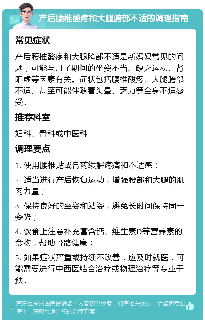 产后腰椎酸疼和大腿胯部不适的调理指南 常见症状 产后腰椎酸疼和大腿胯部不适是新妈妈常见的问题，可能与月子期间的坐姿不当、缺乏运动、肾阳虚等因素有关。症状包括腰椎酸疼、大腿胯部不适、甚至可能伴随着头晕、乏力等全身不适感受。 推荐科室 妇科、骨科或中医科 调理要点 1. 使用腰椎贴或膏药缓解疼痛和不适感； 2. 适当进行产后恢复运动，增强腰部和大腿的肌肉力量； 3. 保持良好的坐姿和站姿，避免长时间保持同一姿势； 4. 饮食上注意补充富含钙、维生素D等营养素的食物，帮助骨骼健康； 5. 如果症状严重或持续不改善，应及时就医，可能需要进行中西医结合治疗或物理治疗等专业干预。