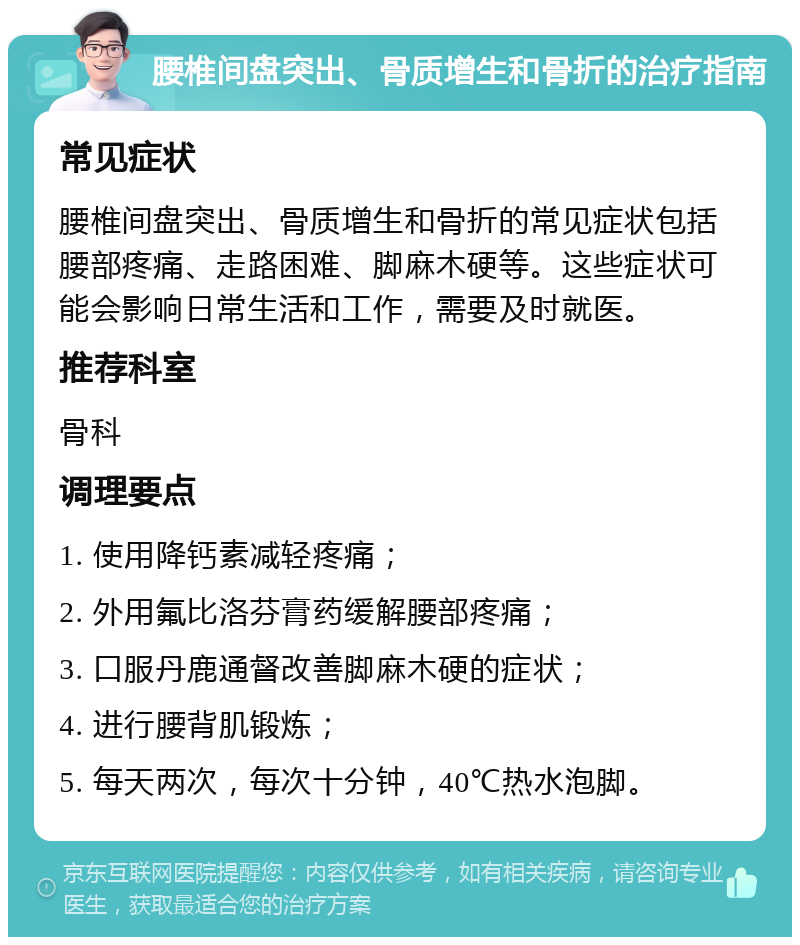 腰椎间盘突出、骨质增生和骨折的治疗指南 常见症状 腰椎间盘突出、骨质增生和骨折的常见症状包括腰部疼痛、走路困难、脚麻木硬等。这些症状可能会影响日常生活和工作，需要及时就医。 推荐科室 骨科 调理要点 1. 使用降钙素减轻疼痛； 2. 外用氟比洛芬膏药缓解腰部疼痛； 3. 口服丹鹿通督改善脚麻木硬的症状； 4. 进行腰背肌锻炼； 5. 每天两次，每次十分钟，40℃热水泡脚。