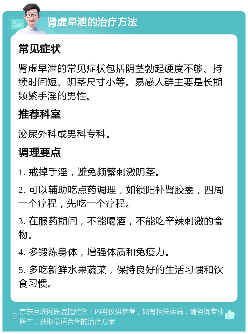 肾虚早泄的治疗方法 常见症状 肾虚早泄的常见症状包括阴茎勃起硬度不够、持续时间短、阴茎尺寸小等。易感人群主要是长期频繁手淫的男性。 推荐科室 泌尿外科或男科专科。 调理要点 1. 戒掉手淫，避免频繁刺激阴茎。 2. 可以辅助吃点药调理，如锁阳补肾胶囊，四周一个疗程，先吃一个疗程。 3. 在服药期间，不能喝酒，不能吃辛辣刺激的食物。 4. 多锻炼身体，增强体质和免疫力。 5. 多吃新鲜水果蔬菜，保持良好的生活习惯和饮食习惯。