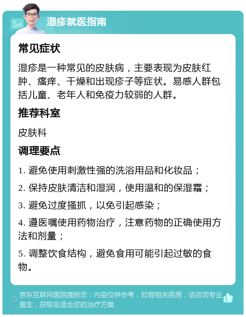 湿疹就医指南 常见症状 湿疹是一种常见的皮肤病，主要表现为皮肤红肿、瘙痒、干燥和出现疹子等症状。易感人群包括儿童、老年人和免疫力较弱的人群。 推荐科室 皮肤科 调理要点 1. 避免使用刺激性强的洗浴用品和化妆品； 2. 保持皮肤清洁和湿润，使用温和的保湿霜； 3. 避免过度搔抓，以免引起感染； 4. 遵医嘱使用药物治疗，注意药物的正确使用方法和剂量； 5. 调整饮食结构，避免食用可能引起过敏的食物。