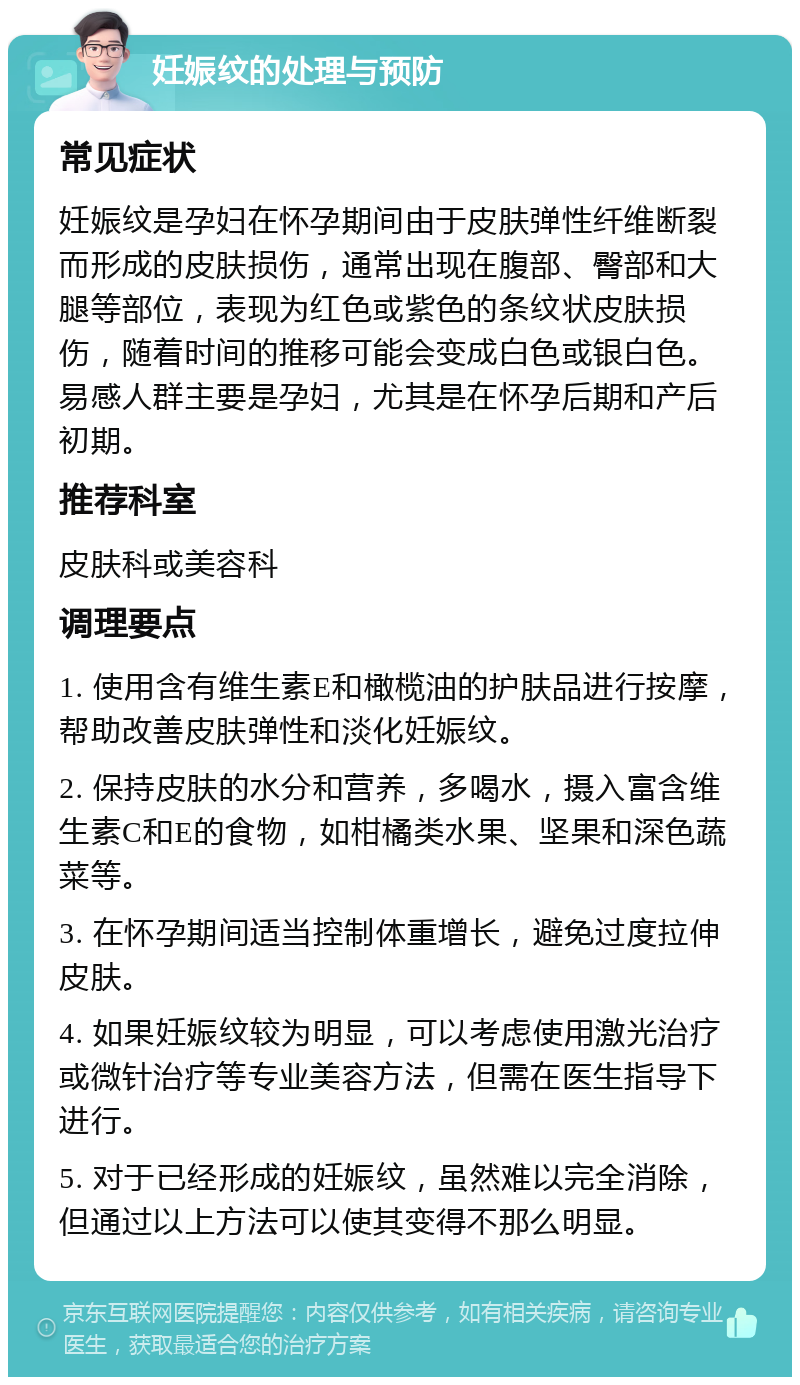 妊娠纹的处理与预防 常见症状 妊娠纹是孕妇在怀孕期间由于皮肤弹性纤维断裂而形成的皮肤损伤，通常出现在腹部、臀部和大腿等部位，表现为红色或紫色的条纹状皮肤损伤，随着时间的推移可能会变成白色或银白色。易感人群主要是孕妇，尤其是在怀孕后期和产后初期。 推荐科室 皮肤科或美容科 调理要点 1. 使用含有维生素E和橄榄油的护肤品进行按摩，帮助改善皮肤弹性和淡化妊娠纹。 2. 保持皮肤的水分和营养，多喝水，摄入富含维生素C和E的食物，如柑橘类水果、坚果和深色蔬菜等。 3. 在怀孕期间适当控制体重增长，避免过度拉伸皮肤。 4. 如果妊娠纹较为明显，可以考虑使用激光治疗或微针治疗等专业美容方法，但需在医生指导下进行。 5. 对于已经形成的妊娠纹，虽然难以完全消除，但通过以上方法可以使其变得不那么明显。