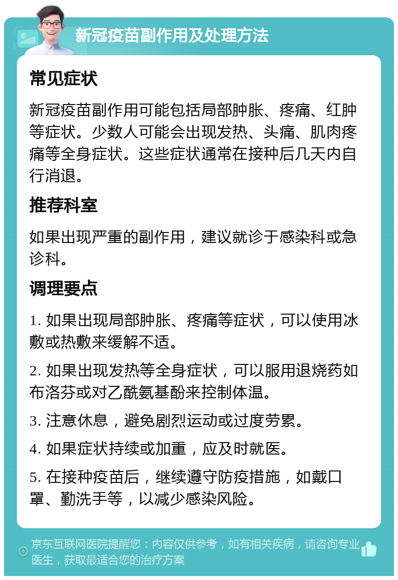 新冠疫苗副作用及处理方法 常见症状 新冠疫苗副作用可能包括局部肿胀、疼痛、红肿等症状。少数人可能会出现发热、头痛、肌肉疼痛等全身症状。这些症状通常在接种后几天内自行消退。 推荐科室 如果出现严重的副作用，建议就诊于感染科或急诊科。 调理要点 1. 如果出现局部肿胀、疼痛等症状，可以使用冰敷或热敷来缓解不适。 2. 如果出现发热等全身症状，可以服用退烧药如布洛芬或对乙酰氨基酚来控制体温。 3. 注意休息，避免剧烈运动或过度劳累。 4. 如果症状持续或加重，应及时就医。 5. 在接种疫苗后，继续遵守防疫措施，如戴口罩、勤洗手等，以减少感染风险。