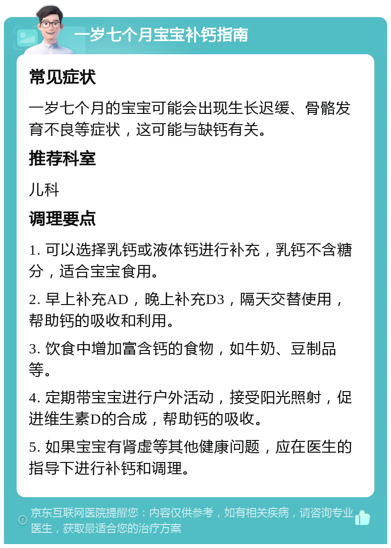 一岁七个月宝宝补钙指南 常见症状 一岁七个月的宝宝可能会出现生长迟缓、骨骼发育不良等症状，这可能与缺钙有关。 推荐科室 儿科 调理要点 1. 可以选择乳钙或液体钙进行补充，乳钙不含糖分，适合宝宝食用。 2. 早上补充AD，晚上补充D3，隔天交替使用，帮助钙的吸收和利用。 3. 饮食中增加富含钙的食物，如牛奶、豆制品等。 4. 定期带宝宝进行户外活动，接受阳光照射，促进维生素D的合成，帮助钙的吸收。 5. 如果宝宝有肾虚等其他健康问题，应在医生的指导下进行补钙和调理。