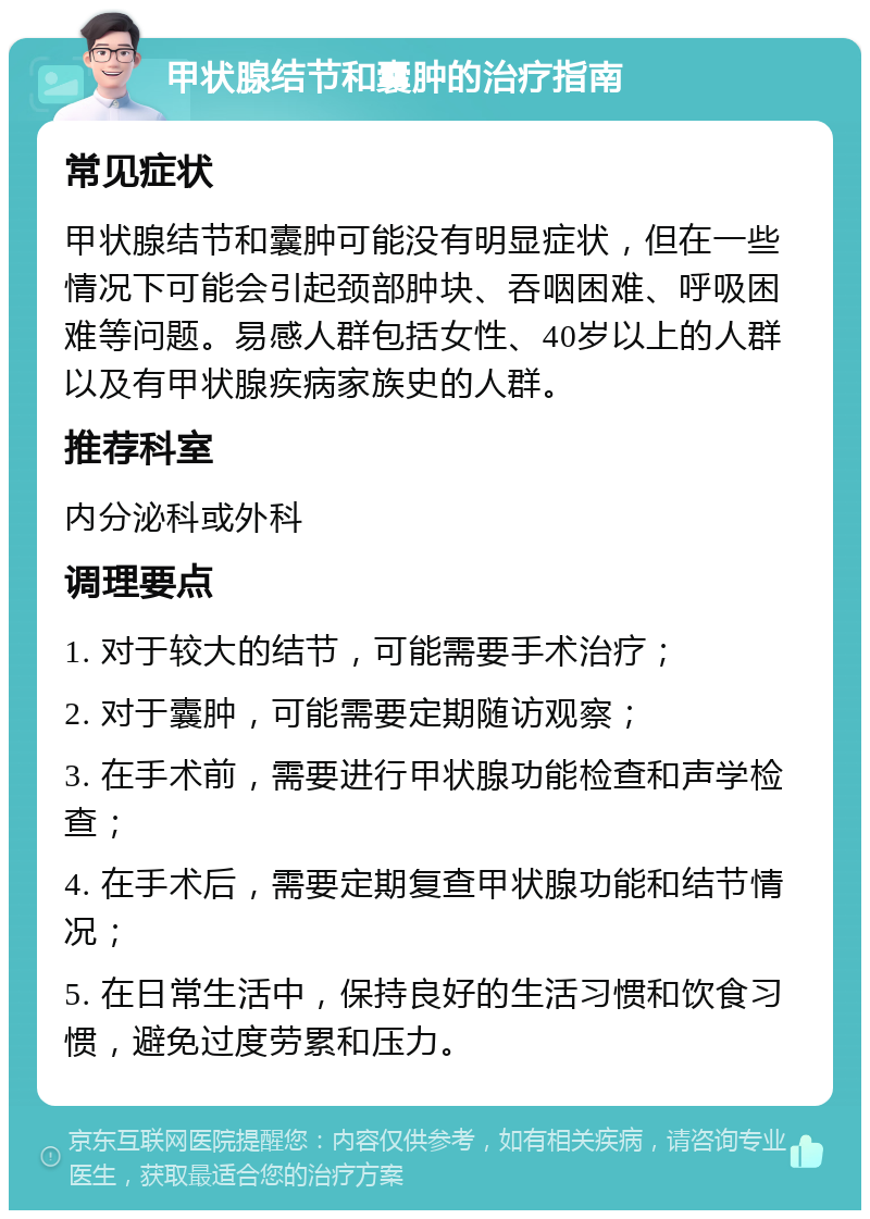 甲状腺结节和囊肿的治疗指南 常见症状 甲状腺结节和囊肿可能没有明显症状，但在一些情况下可能会引起颈部肿块、吞咽困难、呼吸困难等问题。易感人群包括女性、40岁以上的人群以及有甲状腺疾病家族史的人群。 推荐科室 内分泌科或外科 调理要点 1. 对于较大的结节，可能需要手术治疗； 2. 对于囊肿，可能需要定期随访观察； 3. 在手术前，需要进行甲状腺功能检查和声学检查； 4. 在手术后，需要定期复查甲状腺功能和结节情况； 5. 在日常生活中，保持良好的生活习惯和饮食习惯，避免过度劳累和压力。