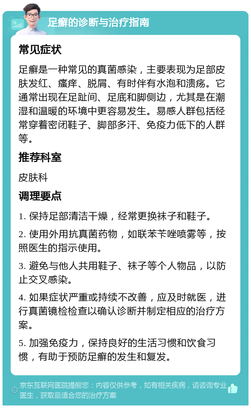 足癣的诊断与治疗指南 常见症状 足癣是一种常见的真菌感染，主要表现为足部皮肤发红、瘙痒、脱屑、有时伴有水泡和溃疡。它通常出现在足趾间、足底和脚侧边，尤其是在潮湿和温暖的环境中更容易发生。易感人群包括经常穿着密闭鞋子、脚部多汗、免疫力低下的人群等。 推荐科室 皮肤科 调理要点 1. 保持足部清洁干燥，经常更换袜子和鞋子。 2. 使用外用抗真菌药物，如联苯苄唑喷雾等，按照医生的指示使用。 3. 避免与他人共用鞋子、袜子等个人物品，以防止交叉感染。 4. 如果症状严重或持续不改善，应及时就医，进行真菌镜检检查以确认诊断并制定相应的治疗方案。 5. 加强免疫力，保持良好的生活习惯和饮食习惯，有助于预防足癣的发生和复发。