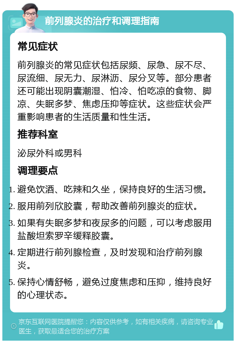 前列腺炎的治疗和调理指南 常见症状 前列腺炎的常见症状包括尿频、尿急、尿不尽、尿流细、尿无力、尿淋沥、尿分叉等。部分患者还可能出现阴囊潮湿、怕冷、怕吃凉的食物、脚凉、失眠多梦、焦虑压抑等症状。这些症状会严重影响患者的生活质量和性生活。 推荐科室 泌尿外科或男科 调理要点 避免饮酒、吃辣和久坐，保持良好的生活习惯。 服用前列欣胶囊，帮助改善前列腺炎的症状。 如果有失眠多梦和夜尿多的问题，可以考虑服用盐酸坦索罗辛缓释胶囊。 定期进行前列腺检查，及时发现和治疗前列腺炎。 保持心情舒畅，避免过度焦虑和压抑，维持良好的心理状态。