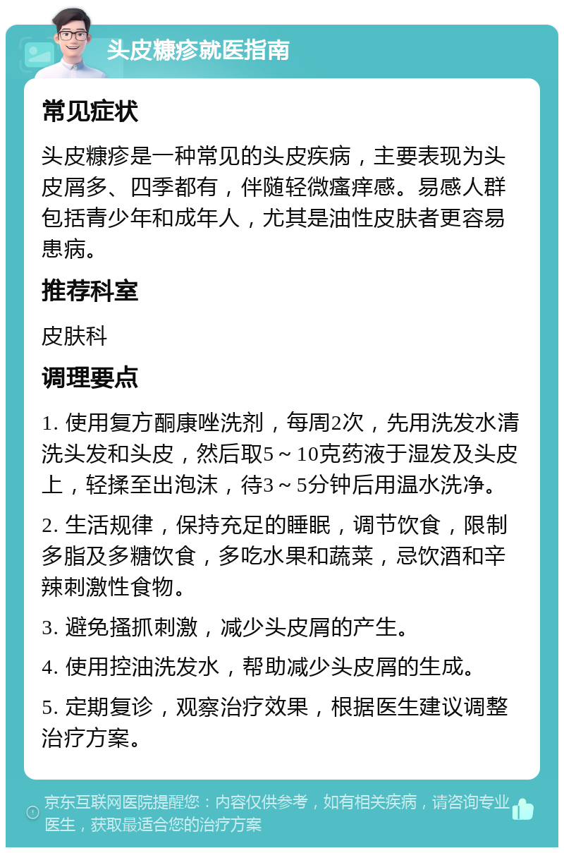 头皮糠疹就医指南 常见症状 头皮糠疹是一种常见的头皮疾病，主要表现为头皮屑多、四季都有，伴随轻微瘙痒感。易感人群包括青少年和成年人，尤其是油性皮肤者更容易患病。 推荐科室 皮肤科 调理要点 1. 使用复方酮康唑洗剂，每周2次，先用洗发水清洗头发和头皮，然后取5～10克药液于湿发及头皮上，轻揉至出泡沫，待3～5分钟后用温水洗净。 2. 生活规律，保持充足的睡眠，调节饮食，限制多脂及多糖饮食，多吃水果和蔬菜，忌饮酒和辛辣刺激性食物。 3. 避免搔抓刺激，减少头皮屑的产生。 4. 使用控油洗发水，帮助减少头皮屑的生成。 5. 定期复诊，观察治疗效果，根据医生建议调整治疗方案。