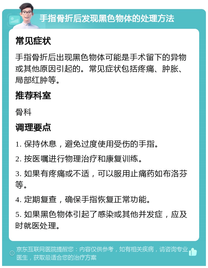 手指骨折后发现黑色物体的处理方法 常见症状 手指骨折后出现黑色物体可能是手术留下的异物或其他原因引起的。常见症状包括疼痛、肿胀、局部红肿等。 推荐科室 骨科 调理要点 1. 保持休息，避免过度使用受伤的手指。 2. 按医嘱进行物理治疗和康复训练。 3. 如果有疼痛或不适，可以服用止痛药如布洛芬等。 4. 定期复查，确保手指恢复正常功能。 5. 如果黑色物体引起了感染或其他并发症，应及时就医处理。