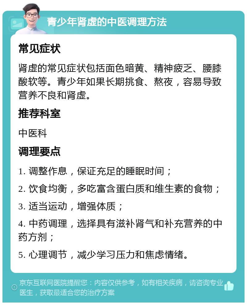 青少年肾虚的中医调理方法 常见症状 肾虚的常见症状包括面色暗黄、精神疲乏、腰膝酸软等。青少年如果长期挑食、熬夜，容易导致营养不良和肾虚。 推荐科室 中医科 调理要点 1. 调整作息，保证充足的睡眠时间； 2. 饮食均衡，多吃富含蛋白质和维生素的食物； 3. 适当运动，增强体质； 4. 中药调理，选择具有滋补肾气和补充营养的中药方剂； 5. 心理调节，减少学习压力和焦虑情绪。