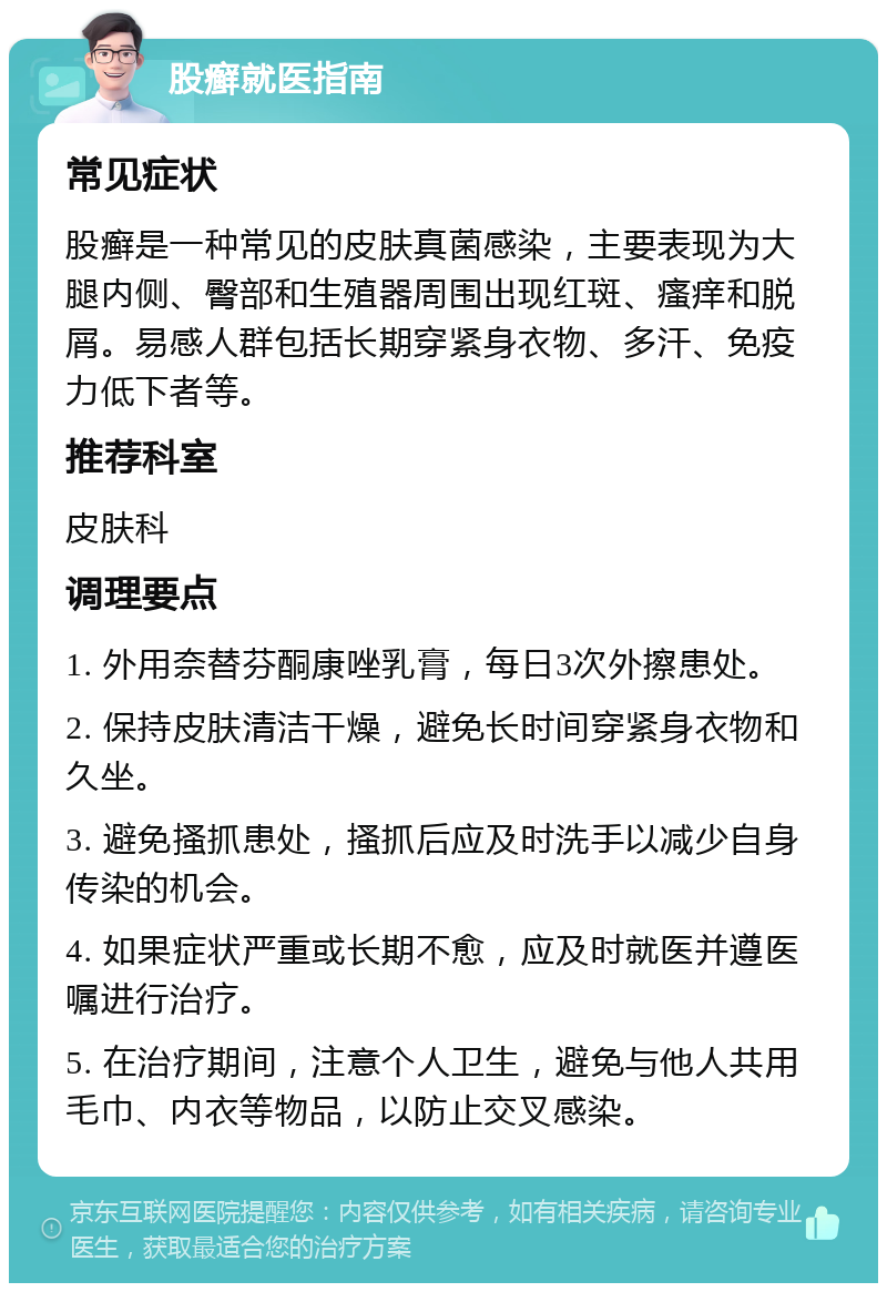 股癣就医指南 常见症状 股癣是一种常见的皮肤真菌感染，主要表现为大腿内侧、臀部和生殖器周围出现红斑、瘙痒和脱屑。易感人群包括长期穿紧身衣物、多汗、免疫力低下者等。 推荐科室 皮肤科 调理要点 1. 外用奈替芬酮康唑乳膏，每日3次外擦患处。 2. 保持皮肤清洁干燥，避免长时间穿紧身衣物和久坐。 3. 避免搔抓患处，搔抓后应及时洗手以减少自身传染的机会。 4. 如果症状严重或长期不愈，应及时就医并遵医嘱进行治疗。 5. 在治疗期间，注意个人卫生，避免与他人共用毛巾、内衣等物品，以防止交叉感染。