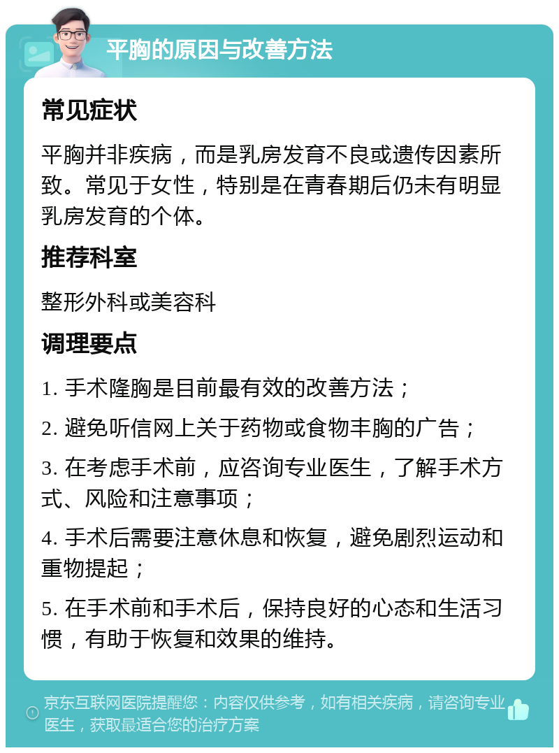 平胸的原因与改善方法 常见症状 平胸并非疾病，而是乳房发育不良或遗传因素所致。常见于女性，特别是在青春期后仍未有明显乳房发育的个体。 推荐科室 整形外科或美容科 调理要点 1. 手术隆胸是目前最有效的改善方法； 2. 避免听信网上关于药物或食物丰胸的广告； 3. 在考虑手术前，应咨询专业医生，了解手术方式、风险和注意事项； 4. 手术后需要注意休息和恢复，避免剧烈运动和重物提起； 5. 在手术前和手术后，保持良好的心态和生活习惯，有助于恢复和效果的维持。