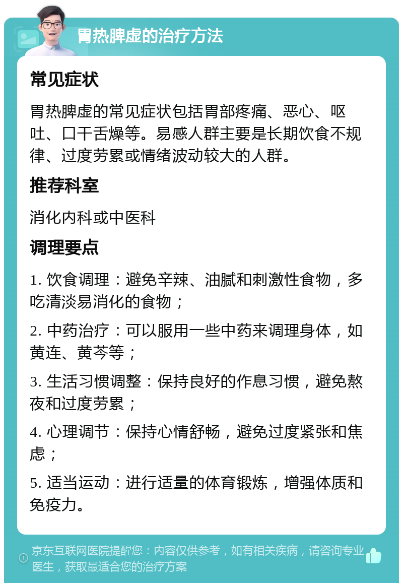 胃热脾虚的治疗方法 常见症状 胃热脾虚的常见症状包括胃部疼痛、恶心、呕吐、口干舌燥等。易感人群主要是长期饮食不规律、过度劳累或情绪波动较大的人群。 推荐科室 消化内科或中医科 调理要点 1. 饮食调理：避免辛辣、油腻和刺激性食物，多吃清淡易消化的食物； 2. 中药治疗：可以服用一些中药来调理身体，如黄连、黄芩等； 3. 生活习惯调整：保持良好的作息习惯，避免熬夜和过度劳累； 4. 心理调节：保持心情舒畅，避免过度紧张和焦虑； 5. 适当运动：进行适量的体育锻炼，增强体质和免疫力。