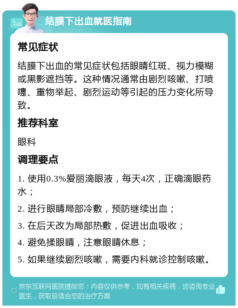 结膜下出血就医指南 常见症状 结膜下出血的常见症状包括眼睛红斑、视力模糊或黑影遮挡等。这种情况通常由剧烈咳嗽、打喷嚏、重物举起、剧烈运动等引起的压力变化所导致。 推荐科室 眼科 调理要点 1. 使用0.3%爱丽滴眼液，每天4次，正确滴眼药水； 2. 进行眼睛局部冷敷，预防继续出血； 3. 在后天改为局部热敷，促进出血吸收； 4. 避免揉眼睛，注意眼睛休息； 5. 如果继续剧烈咳嗽，需要内科就诊控制咳嗽。