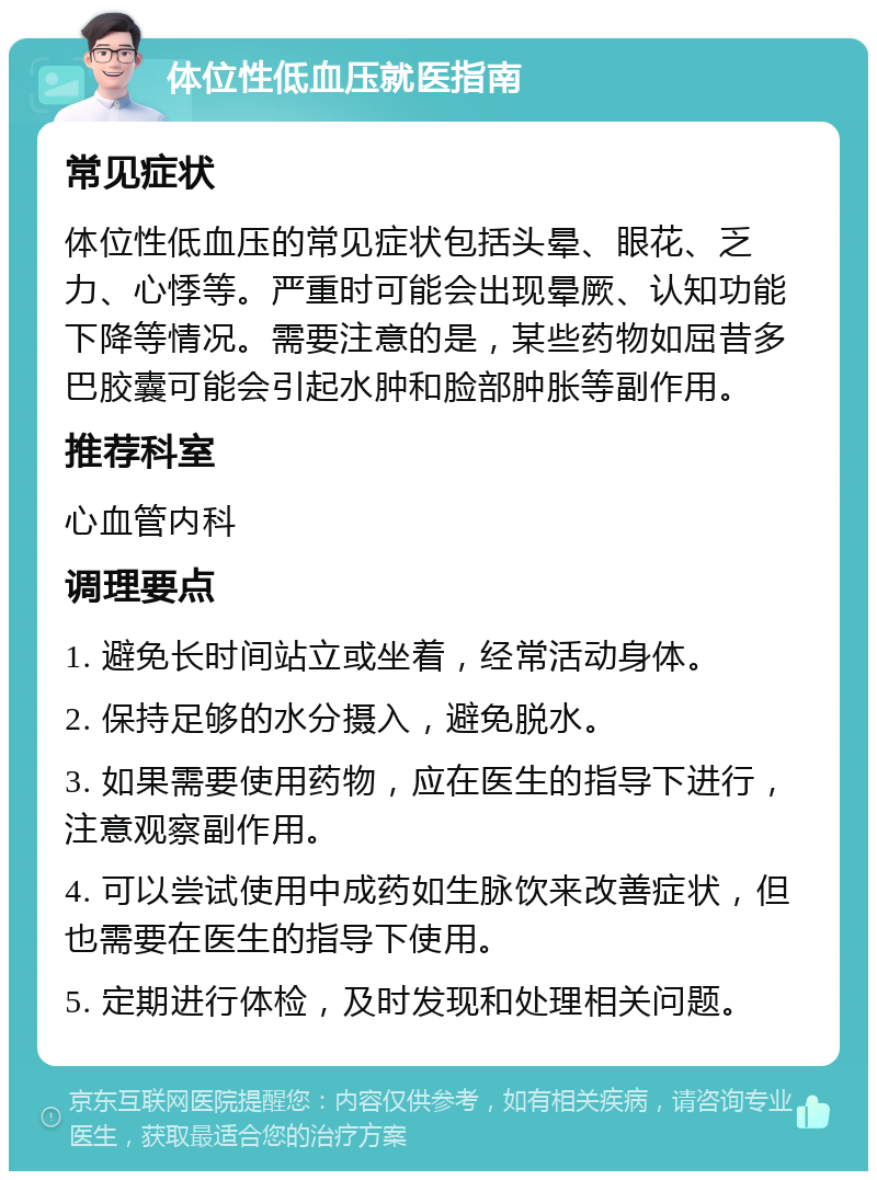 体位性低血压就医指南 常见症状 体位性低血压的常见症状包括头晕、眼花、乏力、心悸等。严重时可能会出现晕厥、认知功能下降等情况。需要注意的是，某些药物如屈昔多巴胶囊可能会引起水肿和脸部肿胀等副作用。 推荐科室 心血管内科 调理要点 1. 避免长时间站立或坐着，经常活动身体。 2. 保持足够的水分摄入，避免脱水。 3. 如果需要使用药物，应在医生的指导下进行，注意观察副作用。 4. 可以尝试使用中成药如生脉饮来改善症状，但也需要在医生的指导下使用。 5. 定期进行体检，及时发现和处理相关问题。