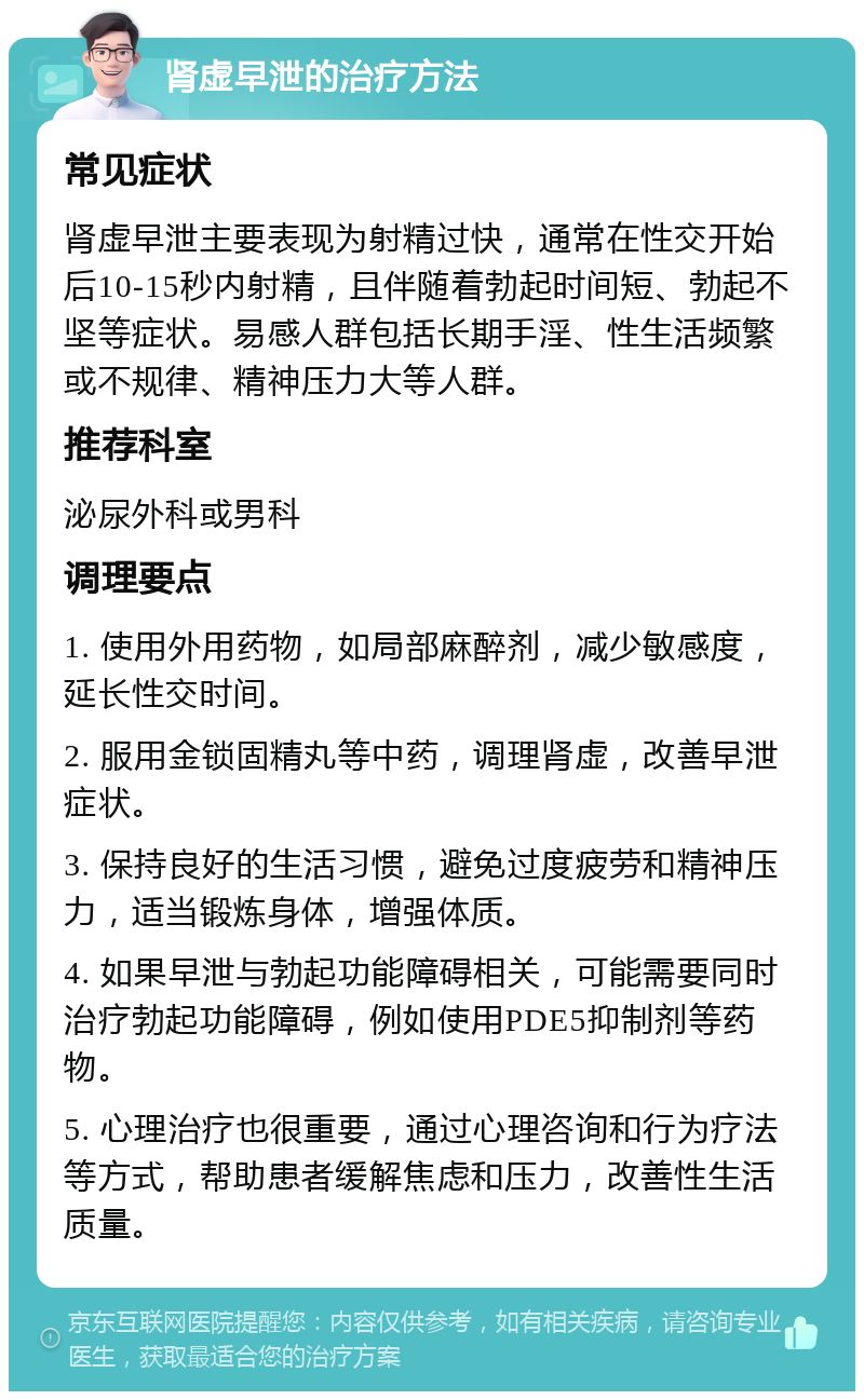 肾虚早泄的治疗方法 常见症状 肾虚早泄主要表现为射精过快，通常在性交开始后10-15秒内射精，且伴随着勃起时间短、勃起不坚等症状。易感人群包括长期手淫、性生活频繁或不规律、精神压力大等人群。 推荐科室 泌尿外科或男科 调理要点 1. 使用外用药物，如局部麻醉剂，减少敏感度，延长性交时间。 2. 服用金锁固精丸等中药，调理肾虚，改善早泄症状。 3. 保持良好的生活习惯，避免过度疲劳和精神压力，适当锻炼身体，增强体质。 4. 如果早泄与勃起功能障碍相关，可能需要同时治疗勃起功能障碍，例如使用PDE5抑制剂等药物。 5. 心理治疗也很重要，通过心理咨询和行为疗法等方式，帮助患者缓解焦虑和压力，改善性生活质量。