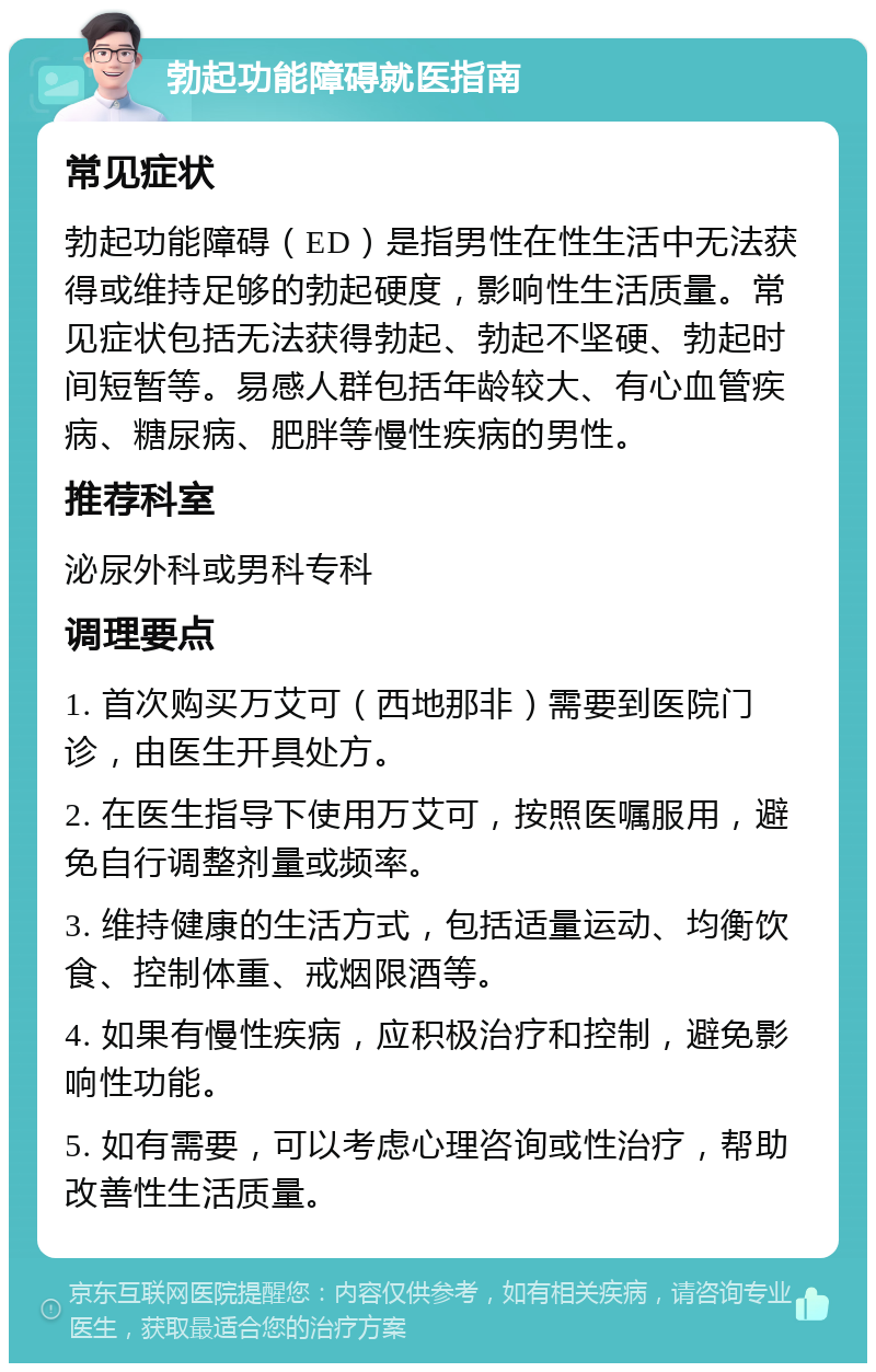 勃起功能障碍就医指南 常见症状 勃起功能障碍（ED）是指男性在性生活中无法获得或维持足够的勃起硬度，影响性生活质量。常见症状包括无法获得勃起、勃起不坚硬、勃起时间短暂等。易感人群包括年龄较大、有心血管疾病、糖尿病、肥胖等慢性疾病的男性。 推荐科室 泌尿外科或男科专科 调理要点 1. 首次购买万艾可（西地那非）需要到医院门诊，由医生开具处方。 2. 在医生指导下使用万艾可，按照医嘱服用，避免自行调整剂量或频率。 3. 维持健康的生活方式，包括适量运动、均衡饮食、控制体重、戒烟限酒等。 4. 如果有慢性疾病，应积极治疗和控制，避免影响性功能。 5. 如有需要，可以考虑心理咨询或性治疗，帮助改善性生活质量。