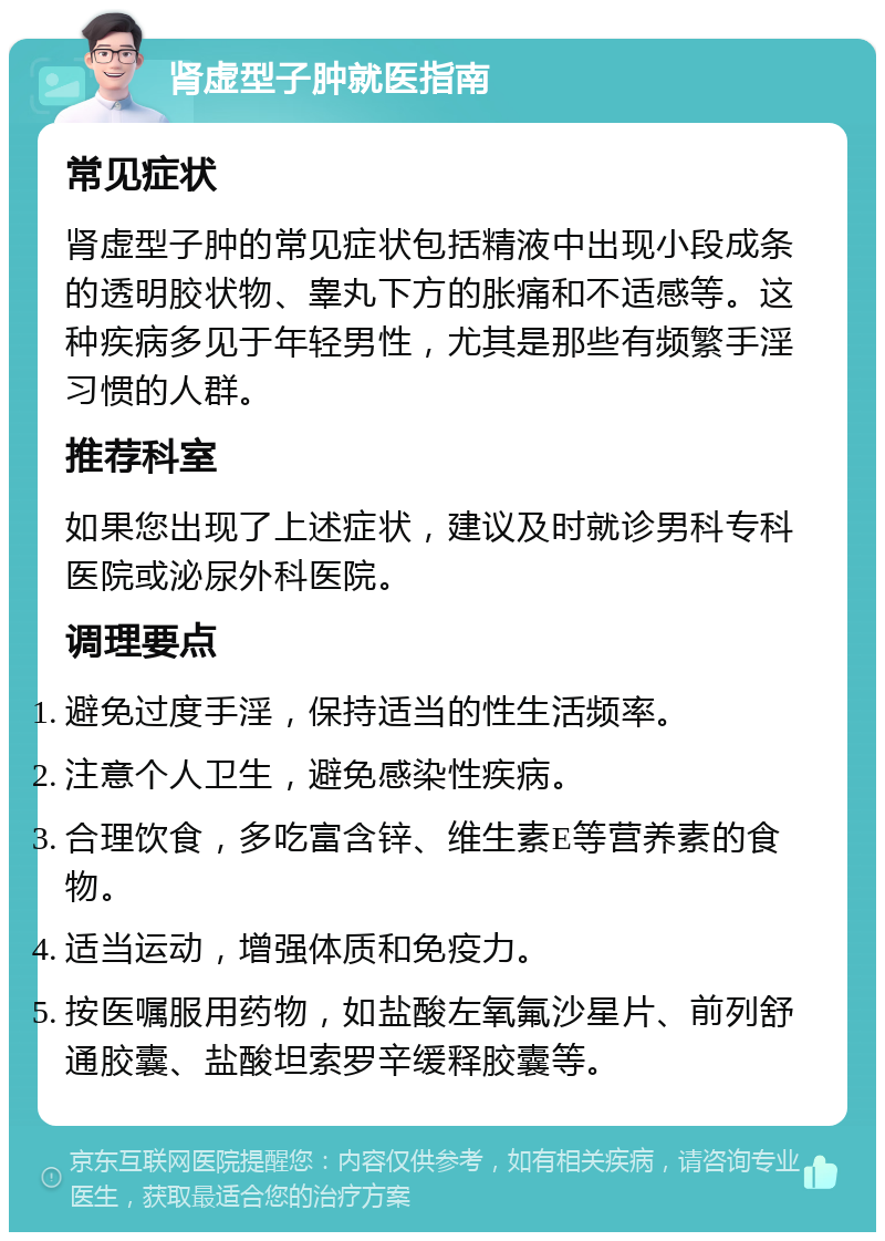 肾虚型子肿就医指南 常见症状 肾虚型子肿的常见症状包括精液中出现小段成条的透明胶状物、睾丸下方的胀痛和不适感等。这种疾病多见于年轻男性，尤其是那些有频繁手淫习惯的人群。 推荐科室 如果您出现了上述症状，建议及时就诊男科专科医院或泌尿外科医院。 调理要点 避免过度手淫，保持适当的性生活频率。 注意个人卫生，避免感染性疾病。 合理饮食，多吃富含锌、维生素E等营养素的食物。 适当运动，增强体质和免疫力。 按医嘱服用药物，如盐酸左氧氟沙星片、前列舒通胶囊、盐酸坦索罗辛缓释胶囊等。