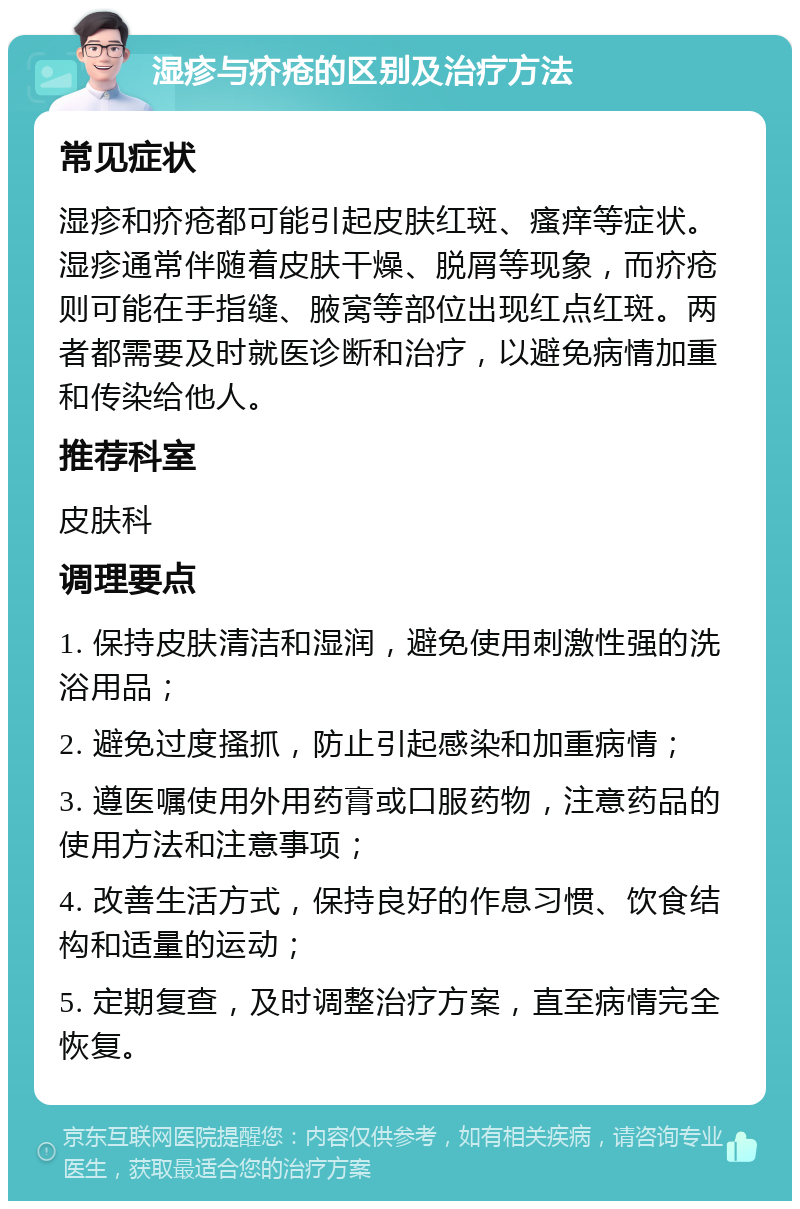 湿疹与疥疮的区别及治疗方法 常见症状 湿疹和疥疮都可能引起皮肤红斑、瘙痒等症状。湿疹通常伴随着皮肤干燥、脱屑等现象，而疥疮则可能在手指缝、腋窝等部位出现红点红斑。两者都需要及时就医诊断和治疗，以避免病情加重和传染给他人。 推荐科室 皮肤科 调理要点 1. 保持皮肤清洁和湿润，避免使用刺激性强的洗浴用品； 2. 避免过度搔抓，防止引起感染和加重病情； 3. 遵医嘱使用外用药膏或口服药物，注意药品的使用方法和注意事项； 4. 改善生活方式，保持良好的作息习惯、饮食结构和适量的运动； 5. 定期复查，及时调整治疗方案，直至病情完全恢复。