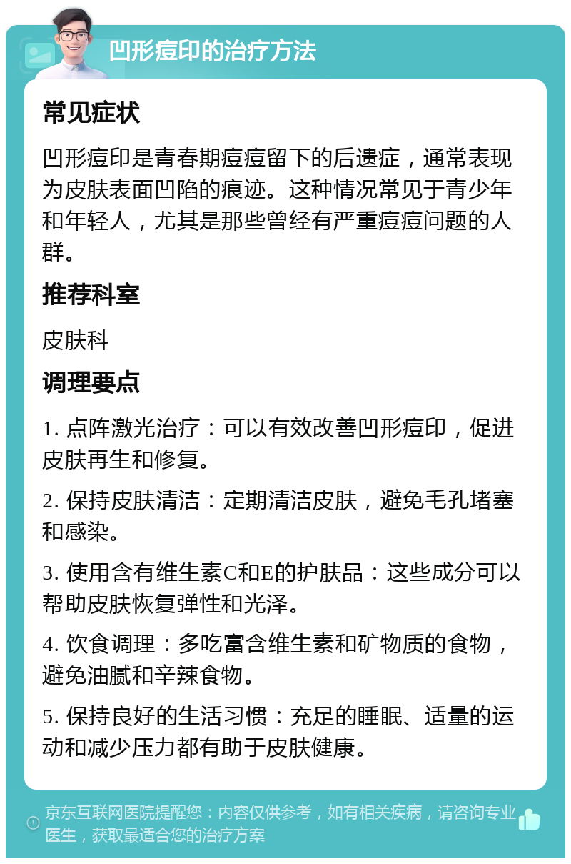 凹形痘印的治疗方法 常见症状 凹形痘印是青春期痘痘留下的后遗症，通常表现为皮肤表面凹陷的痕迹。这种情况常见于青少年和年轻人，尤其是那些曾经有严重痘痘问题的人群。 推荐科室 皮肤科 调理要点 1. 点阵激光治疗：可以有效改善凹形痘印，促进皮肤再生和修复。 2. 保持皮肤清洁：定期清洁皮肤，避免毛孔堵塞和感染。 3. 使用含有维生素C和E的护肤品：这些成分可以帮助皮肤恢复弹性和光泽。 4. 饮食调理：多吃富含维生素和矿物质的食物，避免油腻和辛辣食物。 5. 保持良好的生活习惯：充足的睡眠、适量的运动和减少压力都有助于皮肤健康。