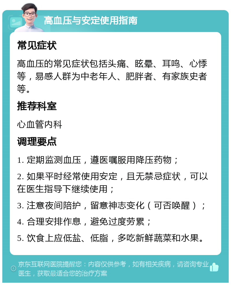 高血压与安定使用指南 常见症状 高血压的常见症状包括头痛、眩晕、耳鸣、心悸等，易感人群为中老年人、肥胖者、有家族史者等。 推荐科室 心血管内科 调理要点 1. 定期监测血压，遵医嘱服用降压药物； 2. 如果平时经常使用安定，且无禁忌症状，可以在医生指导下继续使用； 3. 注意夜间陪护，留意神志变化（可否唤醒）； 4. 合理安排作息，避免过度劳累； 5. 饮食上应低盐、低脂，多吃新鲜蔬菜和水果。