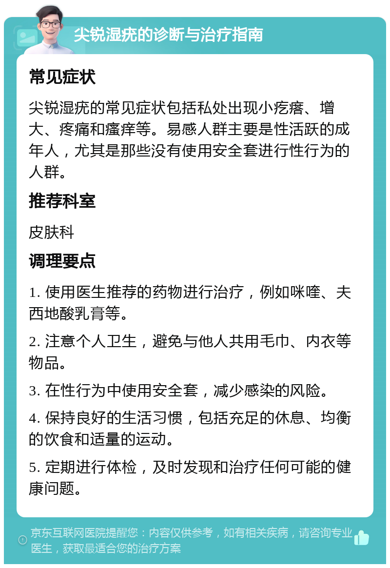 尖锐湿疣的诊断与治疗指南 常见症状 尖锐湿疣的常见症状包括私处出现小疙瘩、增大、疼痛和瘙痒等。易感人群主要是性活跃的成年人，尤其是那些没有使用安全套进行性行为的人群。 推荐科室 皮肤科 调理要点 1. 使用医生推荐的药物进行治疗，例如咪喹、夫西地酸乳膏等。 2. 注意个人卫生，避免与他人共用毛巾、内衣等物品。 3. 在性行为中使用安全套，减少感染的风险。 4. 保持良好的生活习惯，包括充足的休息、均衡的饮食和适量的运动。 5. 定期进行体检，及时发现和治疗任何可能的健康问题。