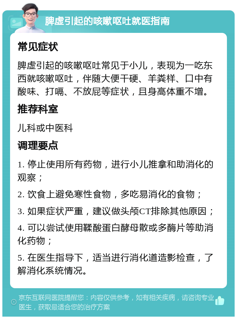 脾虚引起的咳嗽呕吐就医指南 常见症状 脾虚引起的咳嗽呕吐常见于小儿，表现为一吃东西就咳嗽呕吐，伴随大便干硬、羊粪样、口中有酸味、打嗝、不放屁等症状，且身高体重不增。 推荐科室 儿科或中医科 调理要点 1. 停止使用所有药物，进行小儿推拿和助消化的观察； 2. 饮食上避免寒性食物，多吃易消化的食物； 3. 如果症状严重，建议做头颅CT排除其他原因； 4. 可以尝试使用鞣酸蛋白酵母散或多酶片等助消化药物； 5. 在医生指导下，适当进行消化道造影检查，了解消化系统情况。