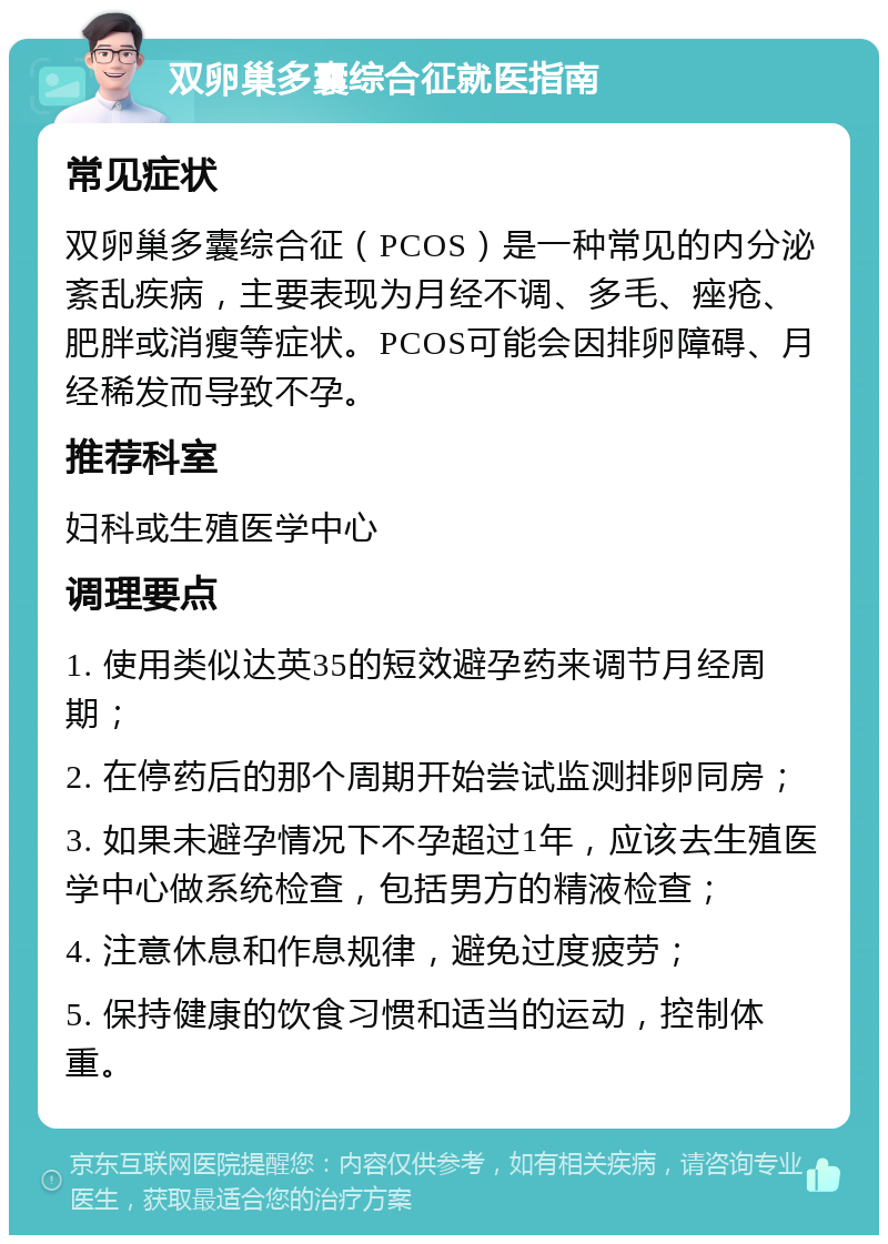 双卵巢多囊综合征就医指南 常见症状 双卵巢多囊综合征（PCOS）是一种常见的内分泌紊乱疾病，主要表现为月经不调、多毛、痤疮、肥胖或消瘦等症状。PCOS可能会因排卵障碍、月经稀发而导致不孕。 推荐科室 妇科或生殖医学中心 调理要点 1. 使用类似达英35的短效避孕药来调节月经周期； 2. 在停药后的那个周期开始尝试监测排卵同房； 3. 如果未避孕情况下不孕超过1年，应该去生殖医学中心做系统检查，包括男方的精液检查； 4. 注意休息和作息规律，避免过度疲劳； 5. 保持健康的饮食习惯和适当的运动，控制体重。