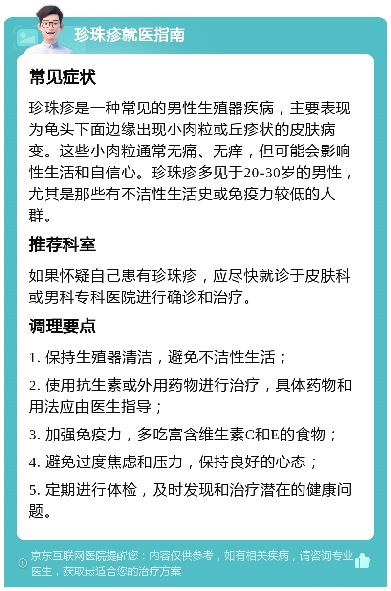 珍珠疹就医指南 常见症状 珍珠疹是一种常见的男性生殖器疾病，主要表现为龟头下面边缘出现小肉粒或丘疹状的皮肤病变。这些小肉粒通常无痛、无痒，但可能会影响性生活和自信心。珍珠疹多见于20-30岁的男性，尤其是那些有不洁性生活史或免疫力较低的人群。 推荐科室 如果怀疑自己患有珍珠疹，应尽快就诊于皮肤科或男科专科医院进行确诊和治疗。 调理要点 1. 保持生殖器清洁，避免不洁性生活； 2. 使用抗生素或外用药物进行治疗，具体药物和用法应由医生指导； 3. 加强免疫力，多吃富含维生素C和E的食物； 4. 避免过度焦虑和压力，保持良好的心态； 5. 定期进行体检，及时发现和治疗潜在的健康问题。