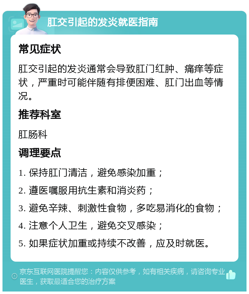 肛交引起的发炎就医指南 常见症状 肛交引起的发炎通常会导致肛门红肿、痛痒等症状，严重时可能伴随有排便困难、肛门出血等情况。 推荐科室 肛肠科 调理要点 1. 保持肛门清洁，避免感染加重； 2. 遵医嘱服用抗生素和消炎药； 3. 避免辛辣、刺激性食物，多吃易消化的食物； 4. 注意个人卫生，避免交叉感染； 5. 如果症状加重或持续不改善，应及时就医。