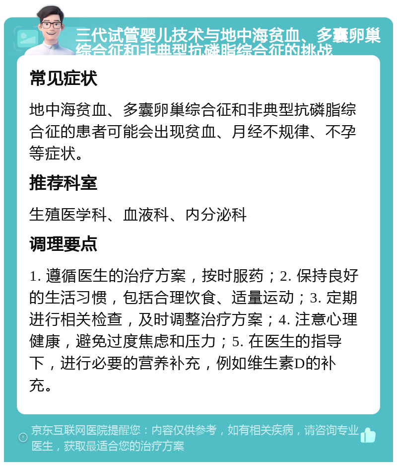 三代试管婴儿技术与地中海贫血、多囊卵巢综合征和非典型抗磷脂综合征的挑战 常见症状 地中海贫血、多囊卵巢综合征和非典型抗磷脂综合征的患者可能会出现贫血、月经不规律、不孕等症状。 推荐科室 生殖医学科、血液科、内分泌科 调理要点 1. 遵循医生的治疗方案，按时服药；2. 保持良好的生活习惯，包括合理饮食、适量运动；3. 定期进行相关检查，及时调整治疗方案；4. 注意心理健康，避免过度焦虑和压力；5. 在医生的指导下，进行必要的营养补充，例如维生素D的补充。