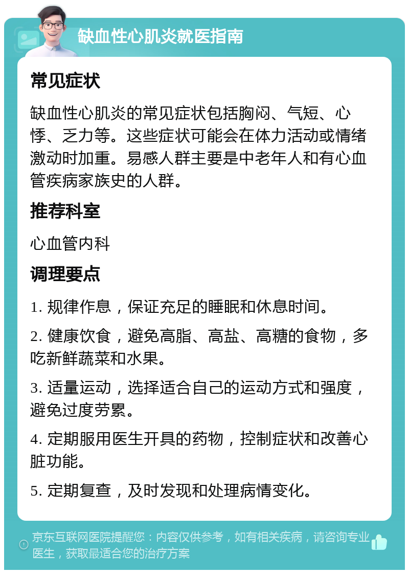 缺血性心肌炎就医指南 常见症状 缺血性心肌炎的常见症状包括胸闷、气短、心悸、乏力等。这些症状可能会在体力活动或情绪激动时加重。易感人群主要是中老年人和有心血管疾病家族史的人群。 推荐科室 心血管内科 调理要点 1. 规律作息，保证充足的睡眠和休息时间。 2. 健康饮食，避免高脂、高盐、高糖的食物，多吃新鲜蔬菜和水果。 3. 适量运动，选择适合自己的运动方式和强度，避免过度劳累。 4. 定期服用医生开具的药物，控制症状和改善心脏功能。 5. 定期复查，及时发现和处理病情变化。