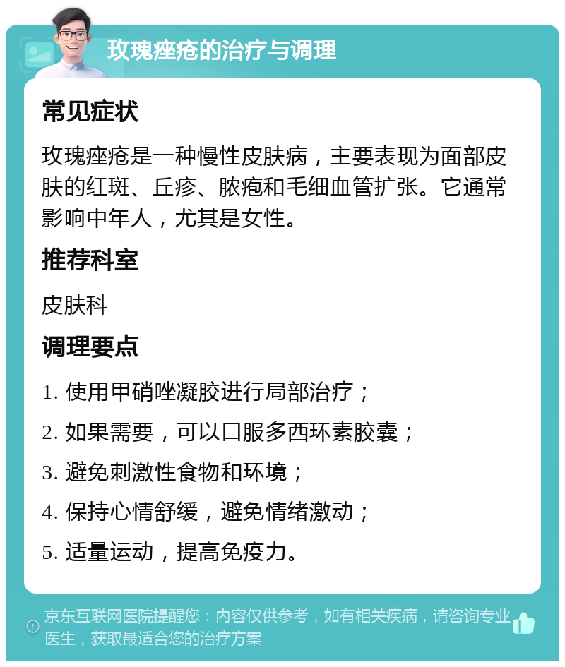 玫瑰痤疮的治疗与调理 常见症状 玫瑰痤疮是一种慢性皮肤病，主要表现为面部皮肤的红斑、丘疹、脓疱和毛细血管扩张。它通常影响中年人，尤其是女性。 推荐科室 皮肤科 调理要点 1. 使用甲硝唑凝胶进行局部治疗； 2. 如果需要，可以口服多西环素胶囊； 3. 避免刺激性食物和环境； 4. 保持心情舒缓，避免情绪激动； 5. 适量运动，提高免疫力。