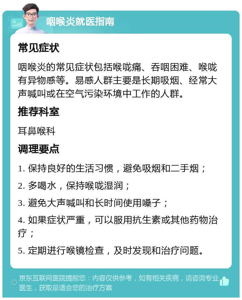 咽喉炎就医指南 常见症状 咽喉炎的常见症状包括喉咙痛、吞咽困难、喉咙有异物感等。易感人群主要是长期吸烟、经常大声喊叫或在空气污染环境中工作的人群。 推荐科室 耳鼻喉科 调理要点 1. 保持良好的生活习惯，避免吸烟和二手烟； 2. 多喝水，保持喉咙湿润； 3. 避免大声喊叫和长时间使用嗓子； 4. 如果症状严重，可以服用抗生素或其他药物治疗； 5. 定期进行喉镜检查，及时发现和治疗问题。