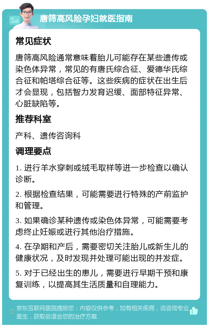 唐筛高风险孕妇就医指南 常见症状 唐筛高风险通常意味着胎儿可能存在某些遗传或染色体异常，常见的有唐氏综合征、爱德华氏综合征和帕塔综合征等。这些疾病的症状在出生后才会显现，包括智力发育迟缓、面部特征异常、心脏缺陷等。 推荐科室 产科、遗传咨询科 调理要点 1. 进行羊水穿刺或绒毛取样等进一步检查以确认诊断。 2. 根据检查结果，可能需要进行特殊的产前监护和管理。 3. 如果确诊某种遗传或染色体异常，可能需要考虑终止妊娠或进行其他治疗措施。 4. 在孕期和产后，需要密切关注胎儿或新生儿的健康状况，及时发现并处理可能出现的并发症。 5. 对于已经出生的患儿，需要进行早期干预和康复训练，以提高其生活质量和自理能力。