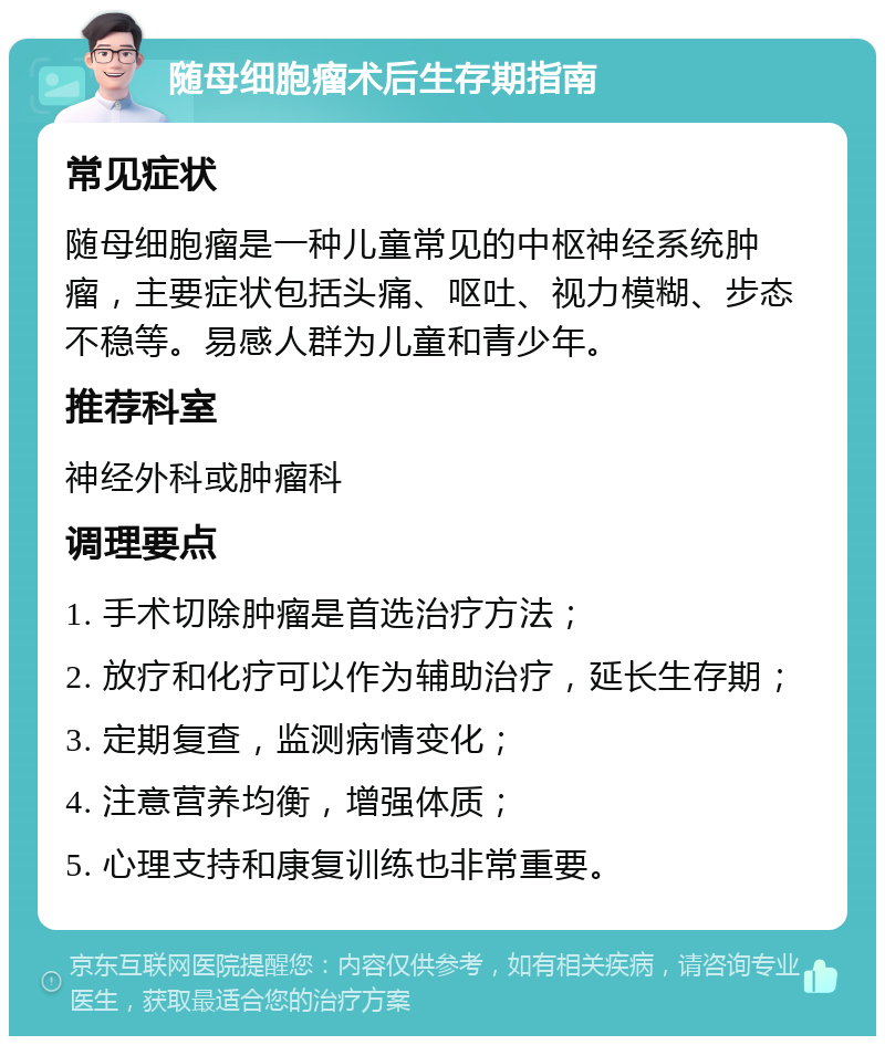 随母细胞瘤术后生存期指南 常见症状 随母细胞瘤是一种儿童常见的中枢神经系统肿瘤，主要症状包括头痛、呕吐、视力模糊、步态不稳等。易感人群为儿童和青少年。 推荐科室 神经外科或肿瘤科 调理要点 1. 手术切除肿瘤是首选治疗方法； 2. 放疗和化疗可以作为辅助治疗，延长生存期； 3. 定期复查，监测病情变化； 4. 注意营养均衡，增强体质； 5. 心理支持和康复训练也非常重要。